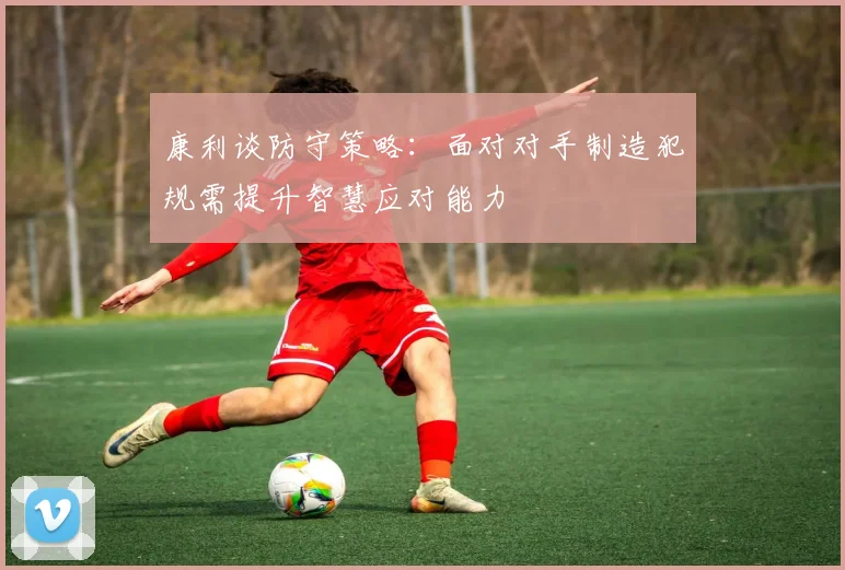 康利谈防守策略：面对对手制造犯规需提升智慧应对能力