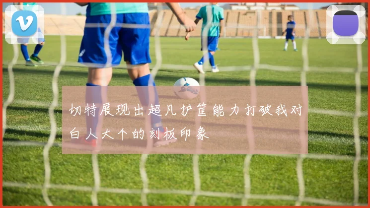 切特展现出超凡护筐能力打破我对白人大个的刻板印象