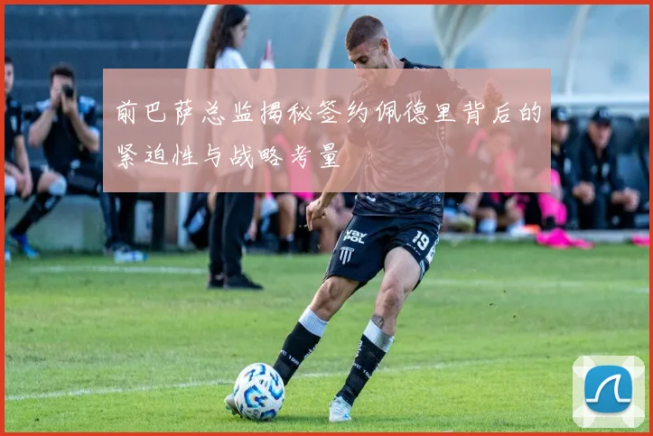 前巴萨总监揭秘签约佩德里背后的紧迫性与战略考量
