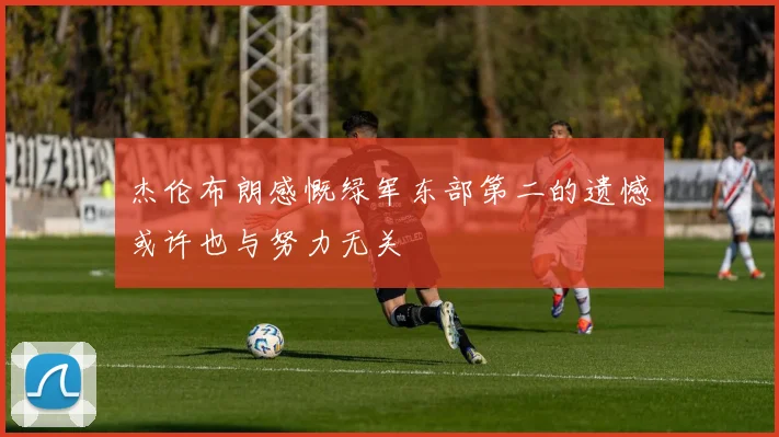 杰伦布朗感慨绿军东部第二的遗憾或许也与努力无关
