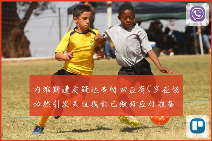 内维斯遭质疑达洛特回应有C罗在场必然引发关注我们已做好应对准备