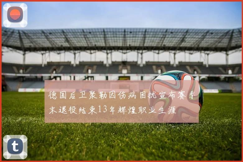 德国后卫聚勒因伤病困扰宣布赛季末退役结束13年辉煌职业生涯