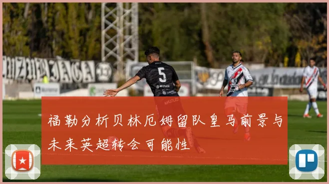 福勒分析贝林厄姆留队皇马前景与未来英超转会可能性