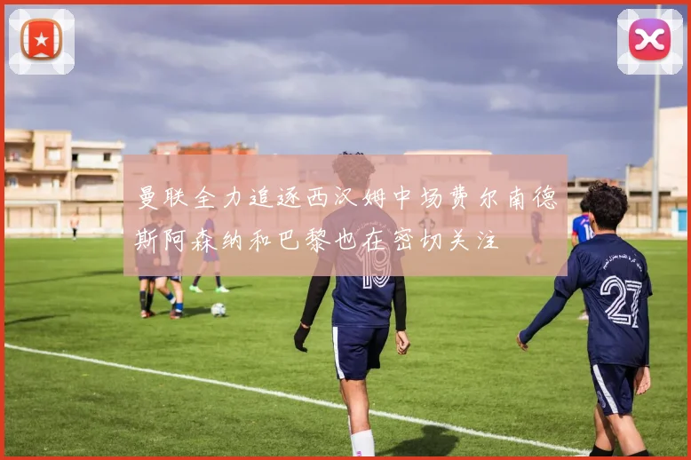 曼联全力追逐西汉姆中场费尔南德斯阿森纳和巴黎也在密切关注