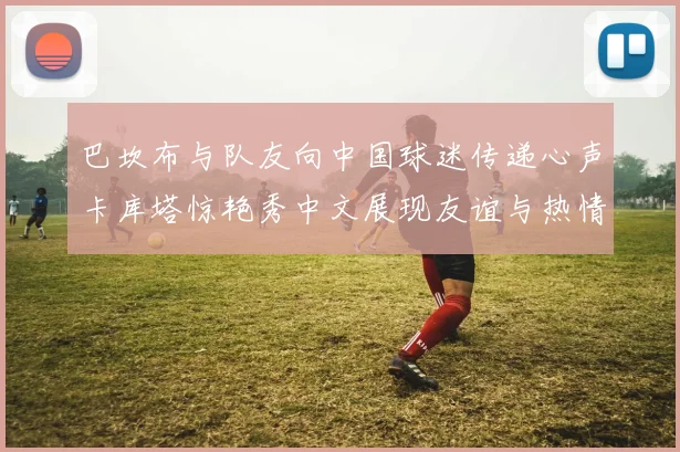 巴坎布与队友向中国球迷传递心声卡库塔惊艳秀中文展现友谊与热情