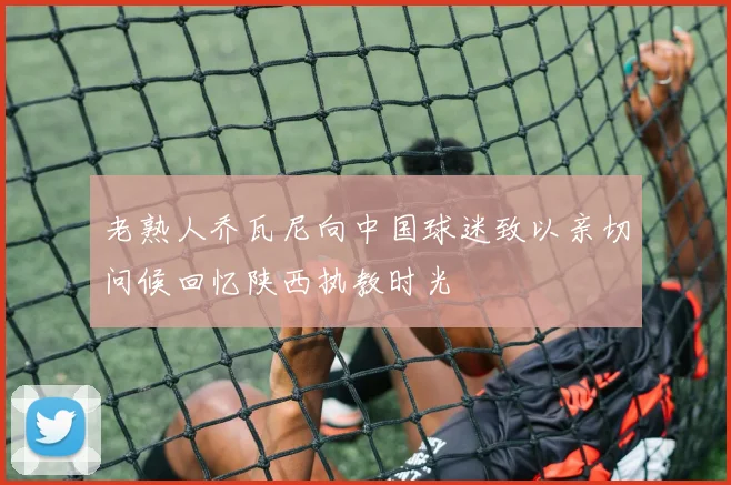 老熟人乔瓦尼向中国球迷致以亲切问候回忆陕西执教时光