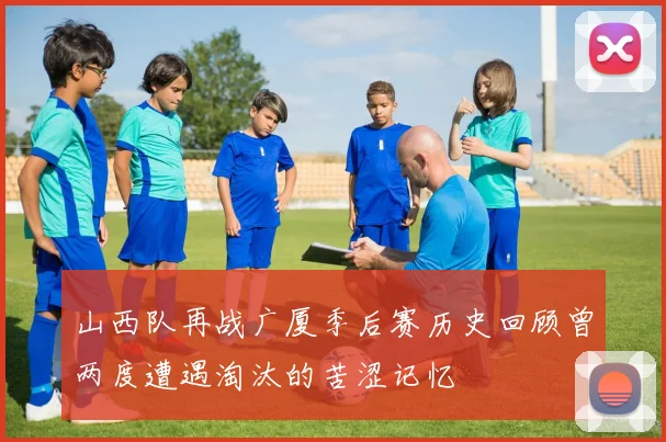 山西队再战广厦季后赛历史回顾曾两度遭遇淘汰的苦涩记忆