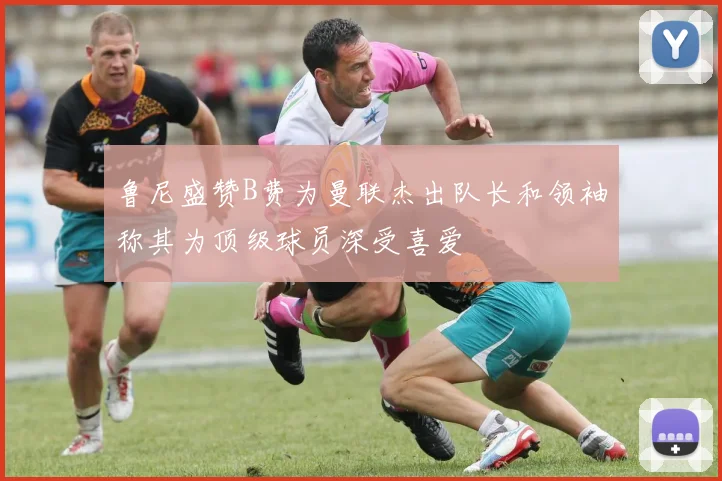 鲁尼盛赞B费为曼联杰出队长和领袖称其为顶级球员深受喜爱