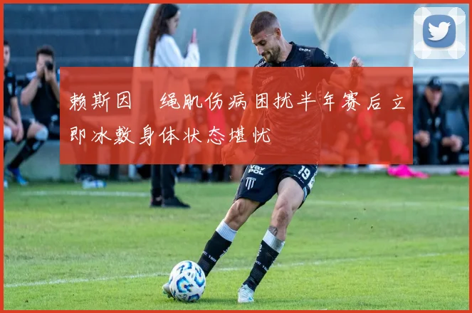 赖斯因腘绳肌伤病困扰半年赛后立即冰敷身体状态堪忧