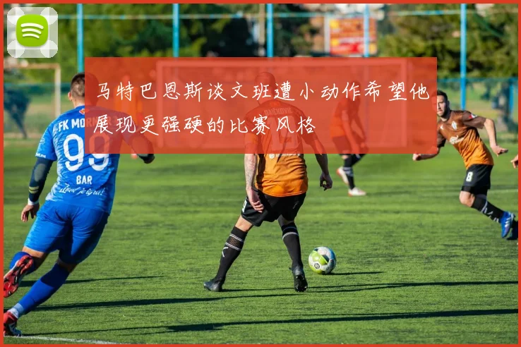 马特巴恩斯谈文班遭小动作希望他展现更强硬的比赛风格