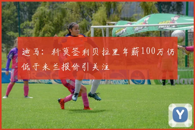 迪马：科莫签利贝拉里年薪100万仍低于米兰报价引关注