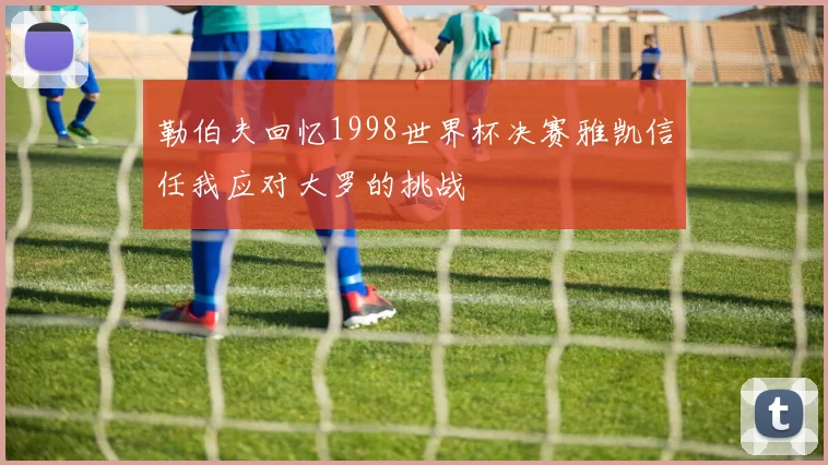 勒伯夫回忆1998世界杯决赛雅凯信任我应对大罗的挑战