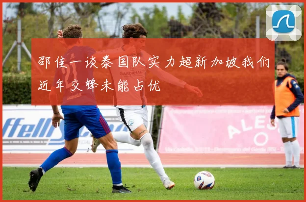 邵佳一谈泰国队实力超新加坡我们近年交锋未能占优