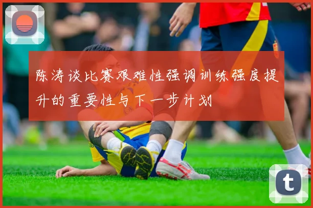 陈涛谈比赛艰难性强调训练强度提升的重要性与下一步计划