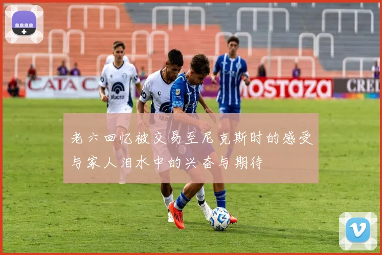 老六回忆被交易至尼克斯时的感受与家人泪水中的兴奋与期待