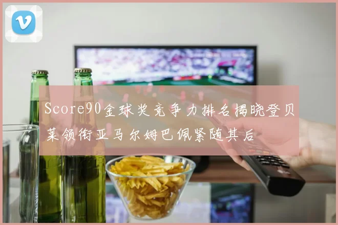 Score90金球奖竞争力排名揭晓登贝莱领衔亚马尔姆巴佩紧随其后