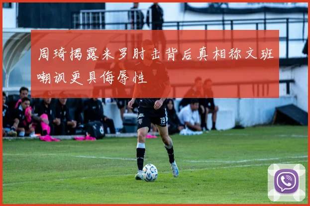 周琦揭露米罗肘击背后真相称文班嘲讽更具侮辱性