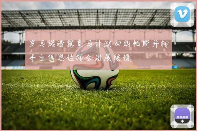 罗马诺透露皇马计划回购帕斯并转手出售恩佐转会进展缓慢