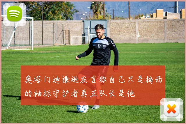 奥塔门迪谦逊发言称自己只是梅西的袖标守护者真正队长是他