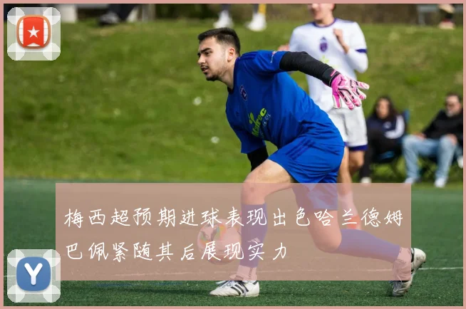 梅西超预期进球表现出色哈兰德姆巴佩紧随其后展现实力