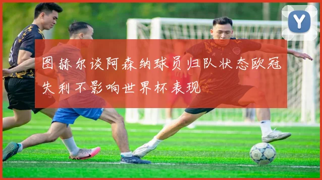 图赫尔谈阿森纳球员归队状态欧冠失利不影响世界杯表现