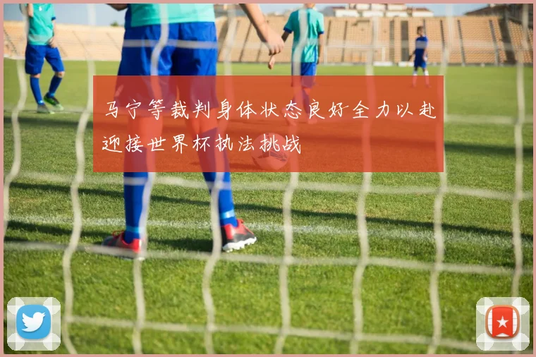 马宁等裁判身体状态良好全力以赴迎接世界杯执法挑战