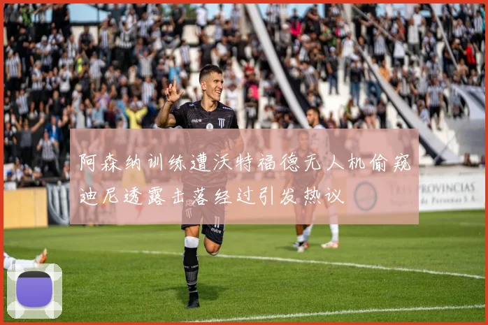 阿森纳训练遭沃特福德无人机偷窥迪尼透露击落经过引发热议