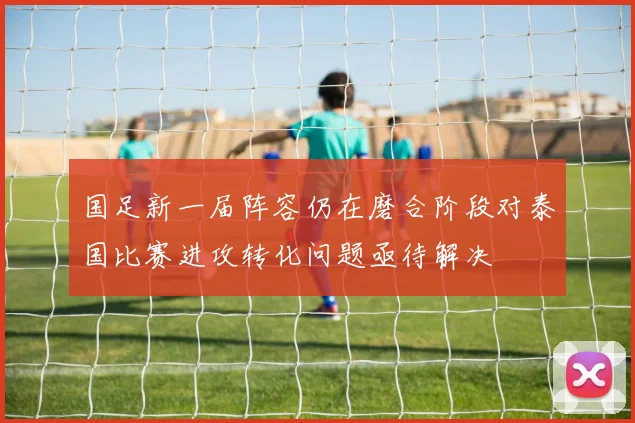 国足新一届阵容仍在磨合阶段对泰国比赛进攻转化问题亟待解决