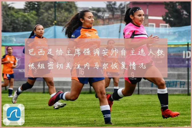 巴西足协主席强调安帅自主选人教练组密切关注内马尔恢复情况